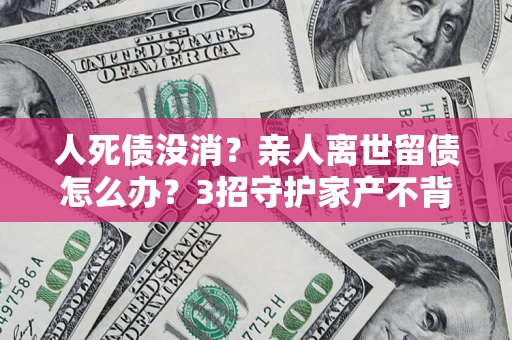 北京人死债没消？亲人离世留债怎么办？3招守护家产不背锅
